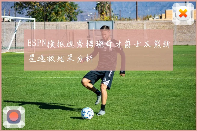 ESPN模拟选秀揭晓奇才爵士灰熊新星选拔结果分析