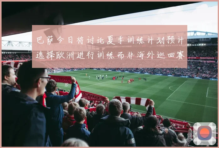 巴萨今日将讨论夏季训练计划预计选择欧洲进行训练而非海外巡回赛