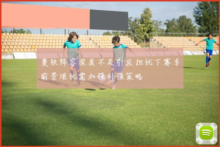 曼联阵容深度不足引发担忧下赛季前景堪忧需加强补强策略