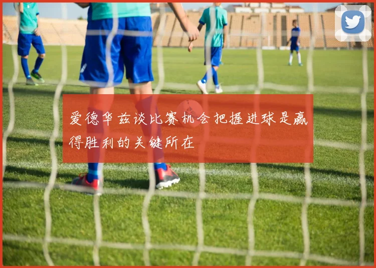爱德华兹谈比赛机会把握进球是赢得胜利的关键所在