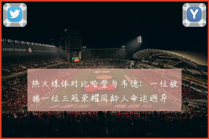 热火媒体对比哈登与韦德：一位被捕一位三冠荣耀同龄人命运迥异