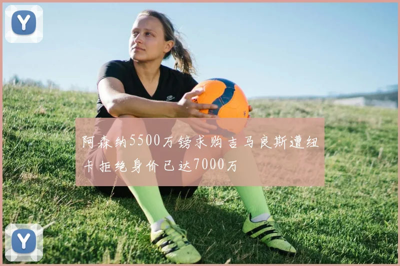 阿森纳5500万镑求购吉马良斯遭纽卡拒绝身价已达7000万
