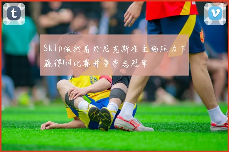 Skip依然看好尼克斯在主场压力下赢得G4比赛并争夺总冠军
