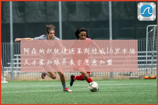 阿森纳积极追逐莱斯特城16岁中场天才蒙加球员表示愿意加盟