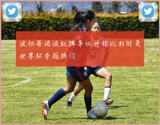 波切蒂诺谈红牌争议并称比利时是世界杯夺冠热门