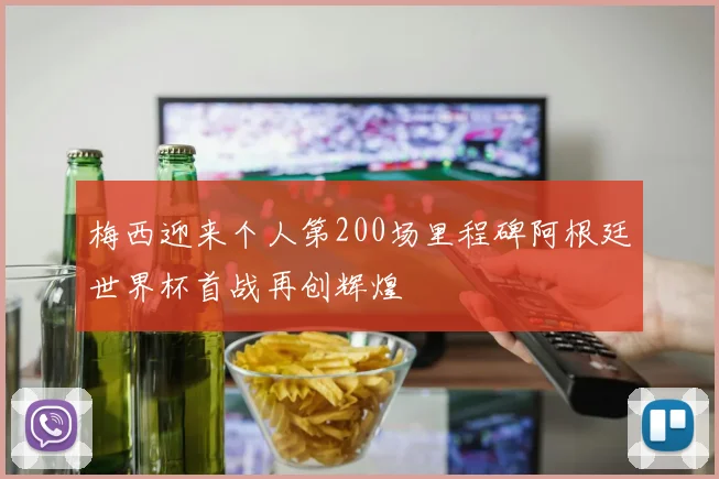 梅西迎来个人第200场里程碑阿根廷世界杯首战再创辉煌