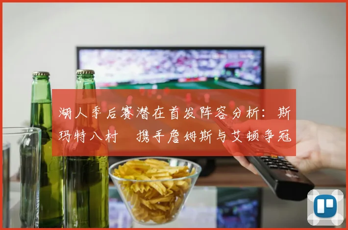 湖人季后赛潜在首发阵容分析：斯玛特八村塁携手詹姆斯与艾顿争冠之路