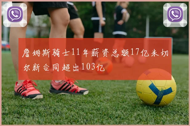 詹姆斯骑士11年薪资总额17亿米切尔新合同超出103亿