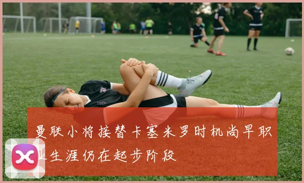 曼联小将接替卡塞米罗时机尚早职业生涯仍在起步阶段