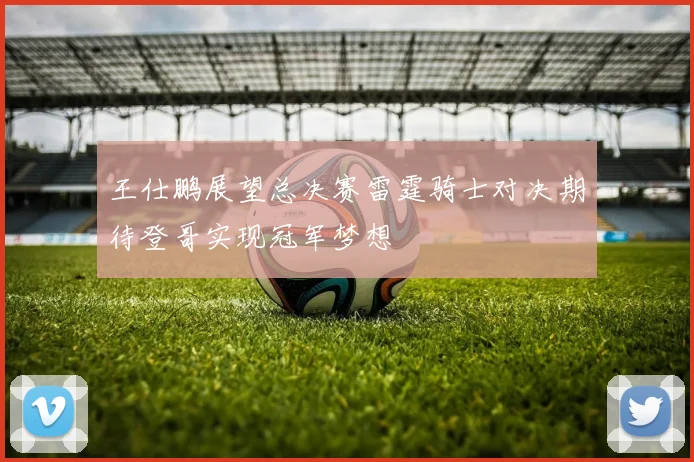 王仕鹏展望总决赛雷霆骑士对决期待登哥实现冠军梦想