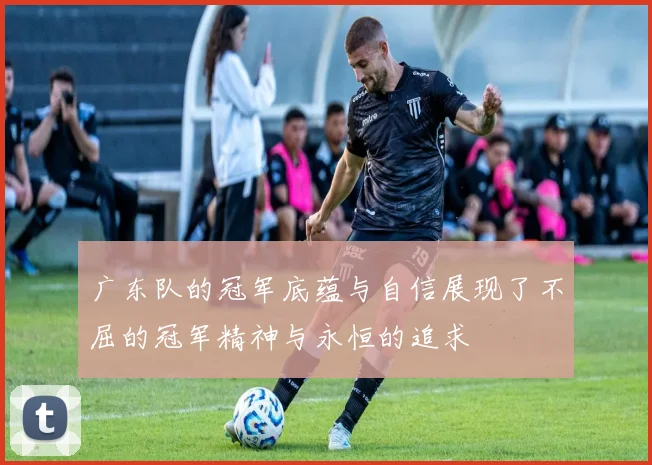 广东队的冠军底蕴与自信展现了不屈的冠军精神与永恒的追求