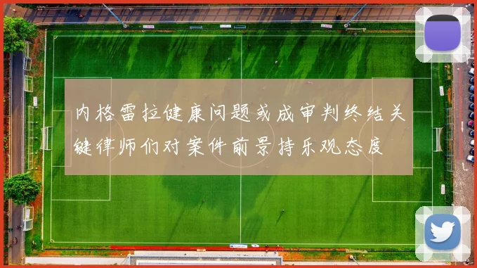 内格雷拉健康问题或成审判终结关键律师们对案件前景持乐观态度