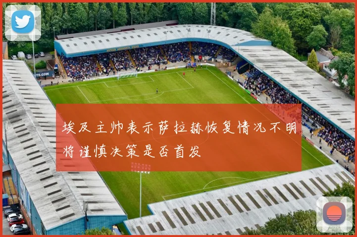 埃及主帅表示萨拉赫恢复情况不明将谨慎决策是否首发