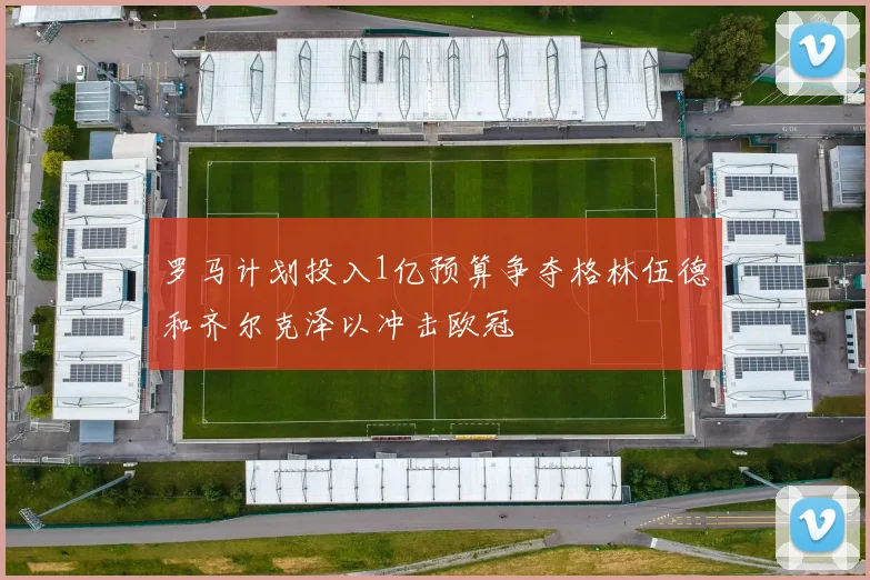 罗马计划投入1亿预算争夺格林伍德和齐尔克泽以冲击欧冠