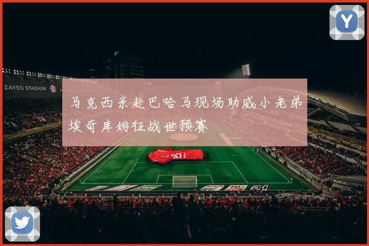 马克西亲赴巴哈马现场助威小老弟埃奇库姆征战世预赛