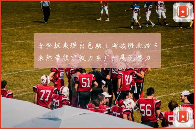李弘权表现出色助上海战胜北控卡米然带领宁波力克广州展现潜力