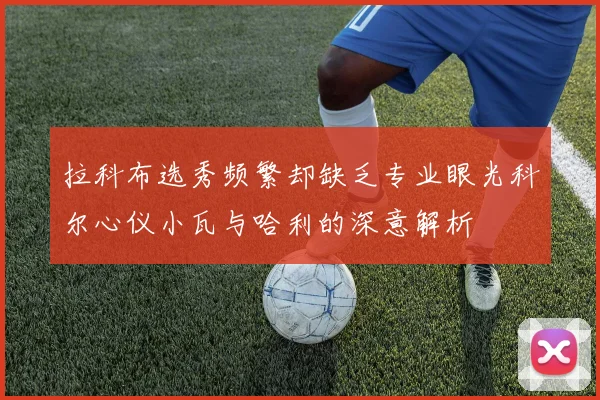 拉科布选秀频繁却缺乏专业眼光科尔心仪小瓦与哈利的深意解析
