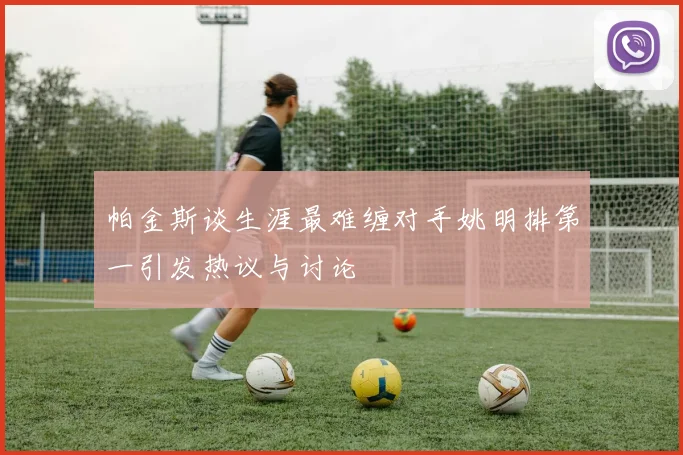 帕金斯谈生涯最难缠对手姚明排第一引发热议与讨论