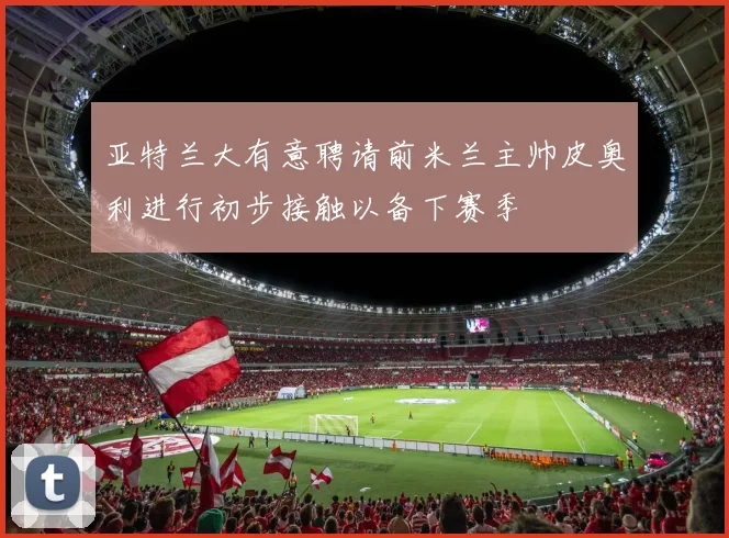 亚特兰大有意聘请前米兰主帅皮奥利进行初步接触以备下赛季