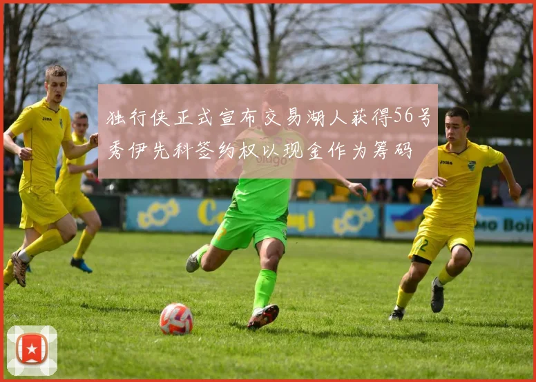 独行侠正式宣布交易湖人获得56号秀伊先科签约权以现金作为筹码