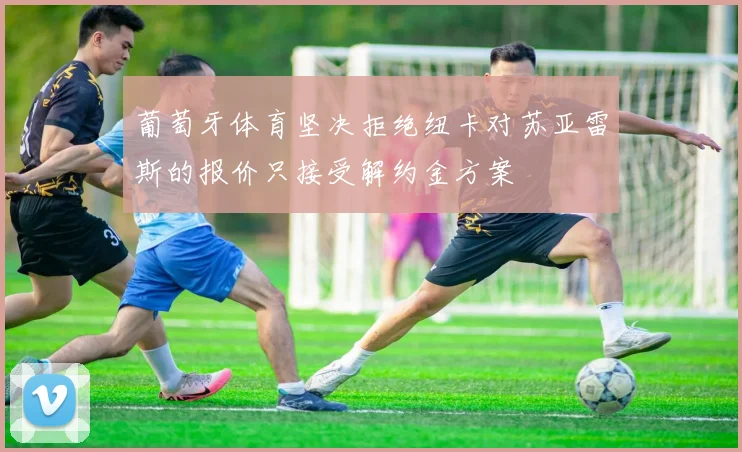 葡萄牙体育坚决拒绝纽卡对苏亚雷斯的报价只接受解约金方案