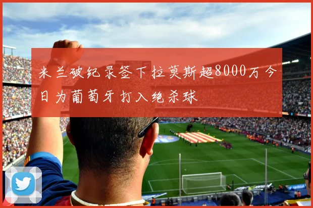 米兰破纪录签下拉莫斯超8000万今日为葡萄牙打入绝杀球