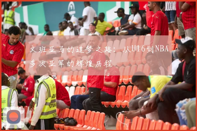 文班亚马的追梦之路：从U16到NBA多次亚军的辉煌历程
