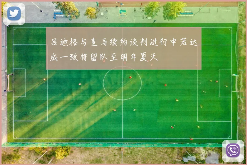 吕迪格与皇马续约谈判进行中若达成一致将留队至明年夏天